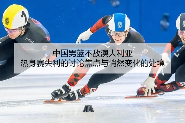 中国男篮不敌澳大利亚 热身赛失利的讨论焦点与悄然变化的处境